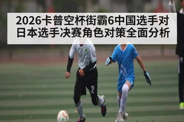 2026卡普空杯街霸6中国选手对日本选手决赛角色对策全面分析
